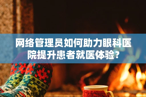 网络管理员如何助力眼科医院提升患者就医体验？