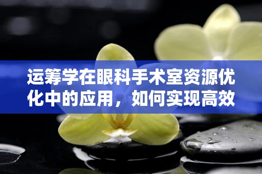运筹学在眼科手术室资源优化中的应用，如何实现高效与精准的平衡？