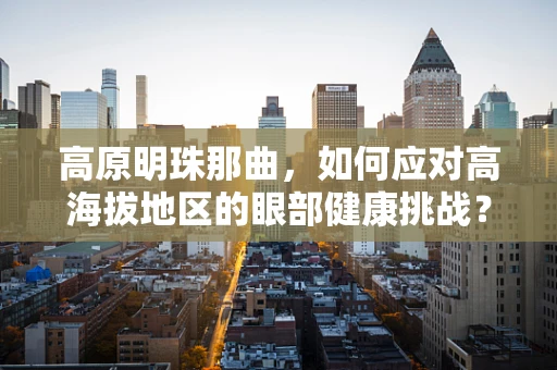 高原明珠那曲，如何应对高海拔地区的眼部健康挑战？