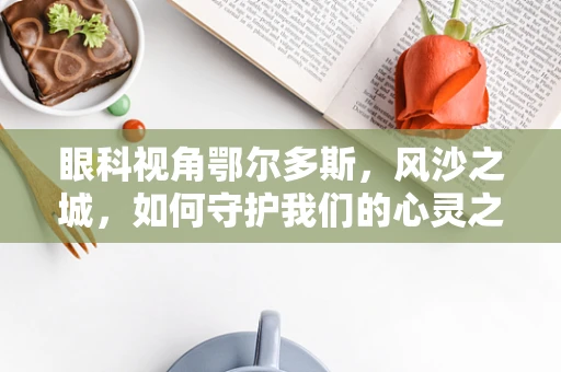 眼科视角鄂尔多斯，风沙之城，如何守护我们的心灵之窗？