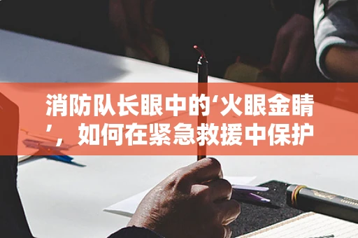 消防队长眼中的‘火眼金睛’，如何在紧急救援中保护视力？