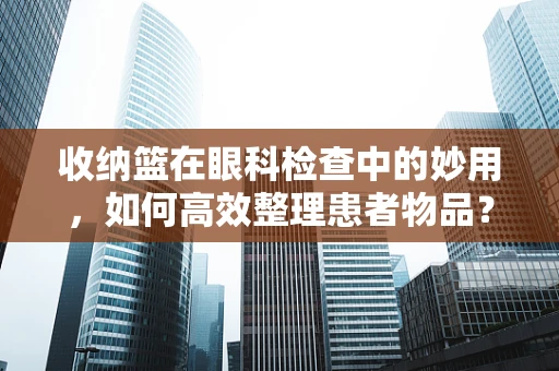 收纳篮在眼科检查中的妙用，如何高效整理患者物品？