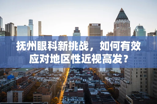 抚州眼科新挑战，如何有效应对地区性近视高发？