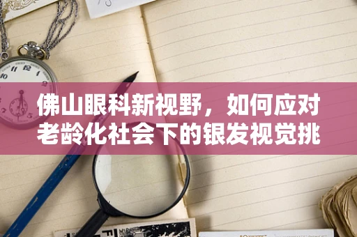 佛山眼科新视野，如何应对老龄化社会下的银发视觉挑战？