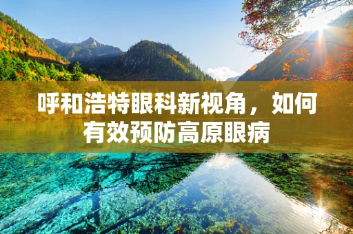 呼和浩特眼科新视角，如何有效预防高原眼病