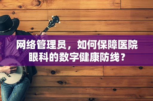 网络管理员，如何保障医院眼科的数字健康防线？
