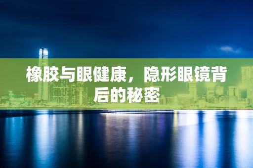 橡胶与眼健康，隐形眼镜背后的秘密