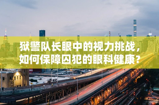 狱警队长眼中的视力挑战，如何保障囚犯的眼科健康？