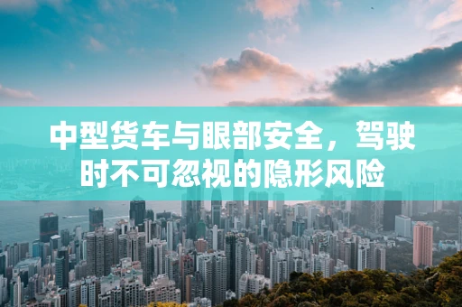 中型货车与眼部安全，驾驶时不可忽视的隐形风险