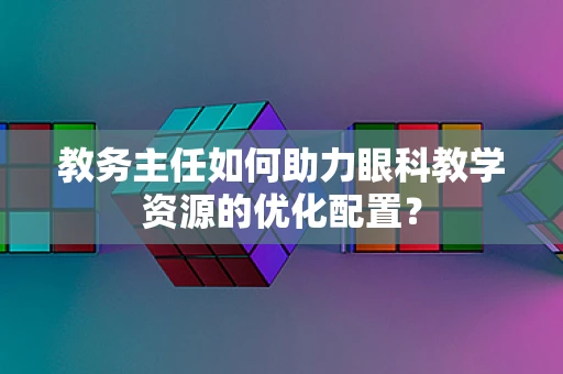 教务主任如何助力眼科教学资源的优化配置？