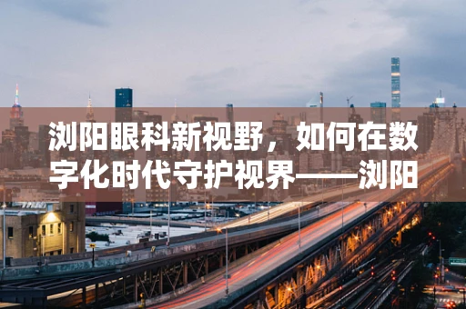 浏阳眼科新视野，如何在数字化时代守护视界——浏阳地区儿童青少年近视防控策略探讨