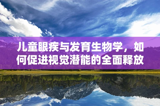 儿童眼疾与发育生物学，如何促进视觉潜能的全面释放？