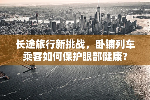 长途旅行新挑战，卧铺列车乘客如何保护眼部健康？