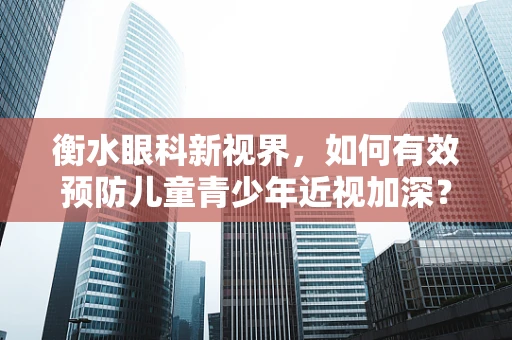 衡水眼科新视界，如何有效预防儿童青少年近视加深？