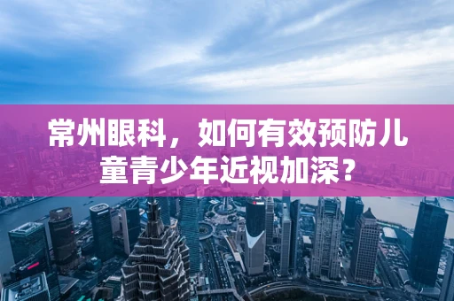 常州眼科，如何有效预防儿童青少年近视加深？