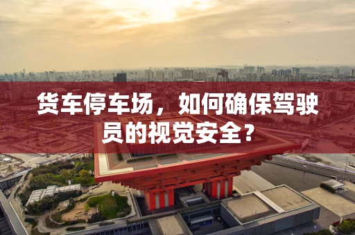 货车停车场，如何确保驾驶员的视觉安全？