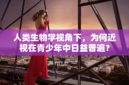 人类生物学视角下，为何近视在青少年中日益普遍？