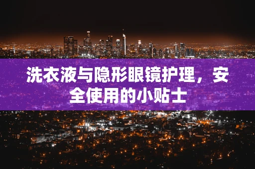 洗衣液与隐形眼镜护理，安全使用的小贴士