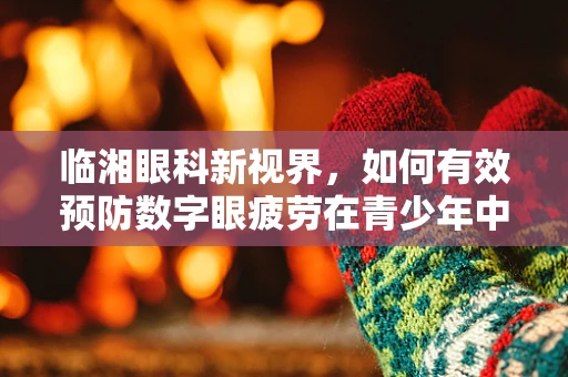 临湘眼科新视界，如何有效预防数字眼疲劳在青少年中的高发？