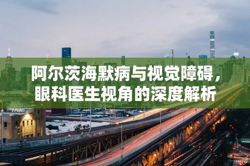 阿尔茨海默病与视觉障碍，眼科医生视角的深度解析