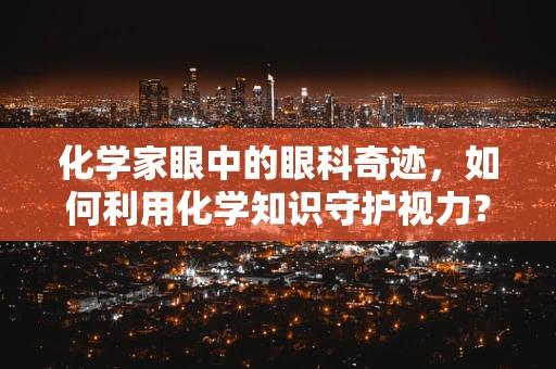 化学家眼中的眼科奇迹，如何利用化学知识守护视力？