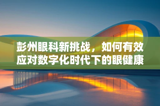 彭州眼科新挑战，如何有效应对数字化时代下的眼健康问题？