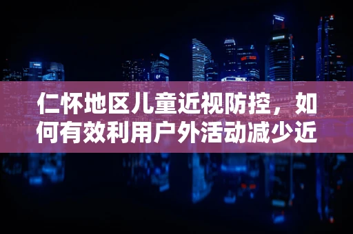 仁怀地区儿童近视防控，如何有效利用户外活动减少近视风险？