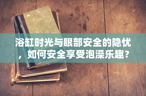 浴缸时光与眼部安全的隐忧，如何安全享受泡澡乐趣？