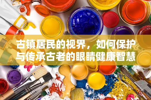 古镇居民的视界，如何保护与传承古老的眼睛健康智慧？