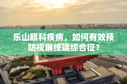 乐山眼科疾病，如何有效预防视屏终端综合征？