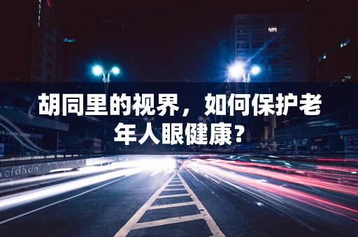 胡同里的视界，如何保护老年人眼健康？