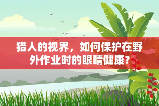 猎人的视界，如何保护在野外作业时的眼睛健康？