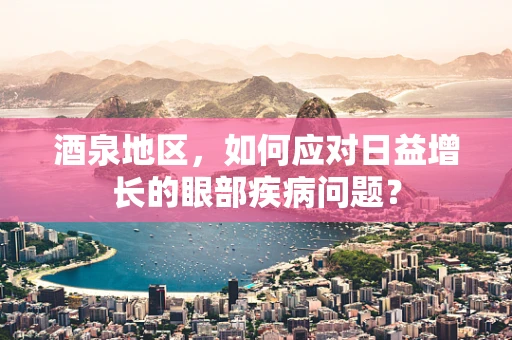 酒泉地区，如何应对日益增长的眼部疾病问题？