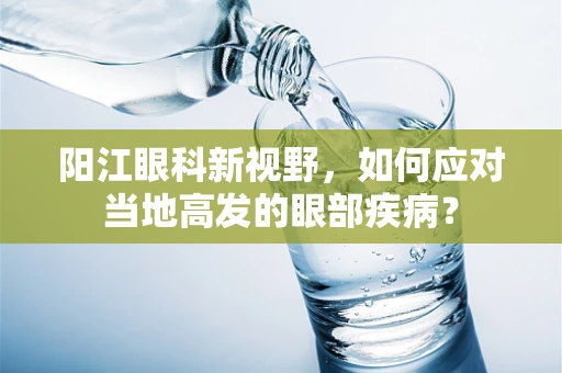 阳江眼科新视野，如何应对当地高发的眼部疾病？