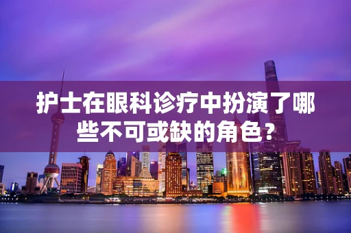护士在眼科诊疗中扮演了哪些不可或缺的角色？