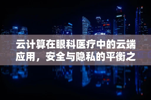 云计算在眼科医疗中的云端应用，安全与隐私的平衡之道？