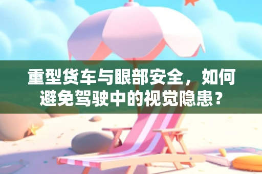 重型货车与眼部安全，如何避免驾驶中的视觉隐患？