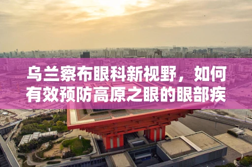 乌兰察布眼科新视野，如何有效预防高原之眼的眼部疾病？