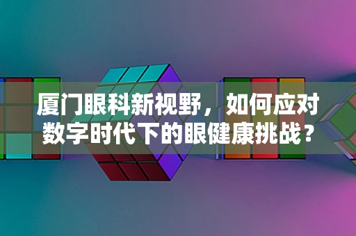 厦门眼科新视野，如何应对数字时代下的眼健康挑战？