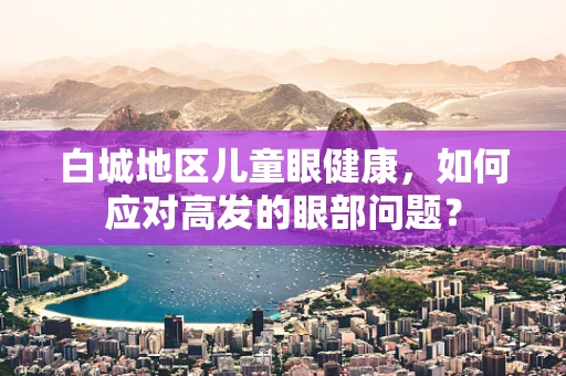 白城地区儿童眼健康，如何应对高发的眼部问题？