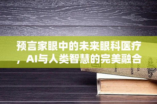 预言家眼中的未来眼科医疗，AI与人类智慧的完美融合