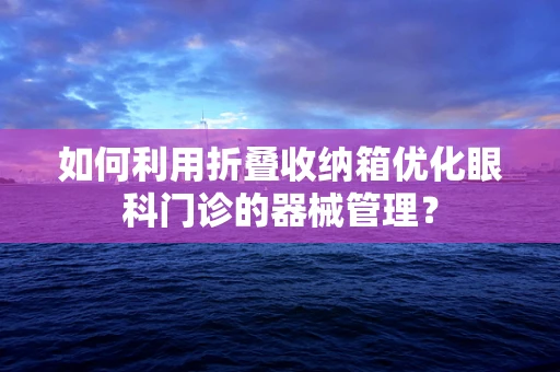 如何利用折叠收纳箱优化眼科门诊的器械管理？