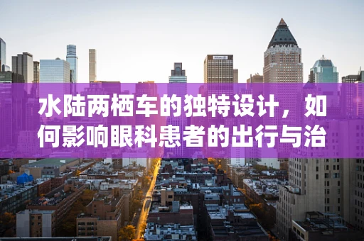 水陆两栖车的独特设计，如何影响眼科患者的出行与治疗体验？