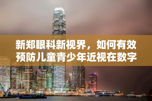 新郑眼科新视界，如何有效预防儿童青少年近视在数字时代下的加剧？
