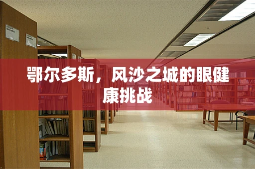 鄂尔多斯，风沙之城的眼健康挑战