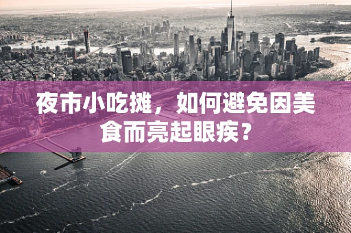 夜市小吃摊，如何避免因美食而亮起眼疾？