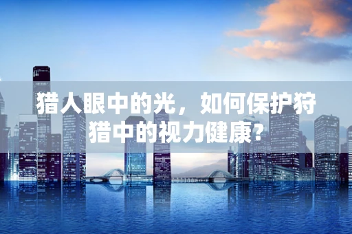 猎人眼中的光，如何保护狩猎中的视力健康？