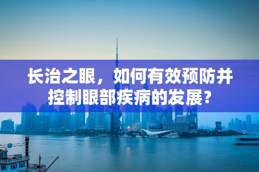 长治之眼，如何有效预防并控制眼部疾病的发展？