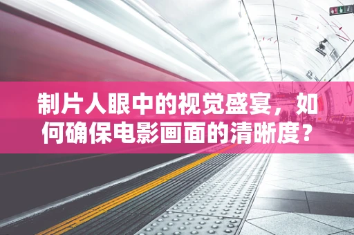 制片人眼中的视觉盛宴，如何确保电影画面的清晰度？