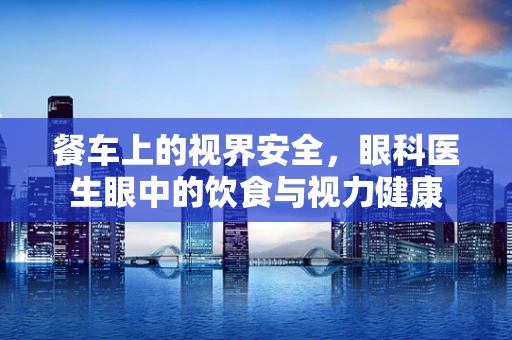 餐车上的视界安全，眼科医生眼中的饮食与视力健康